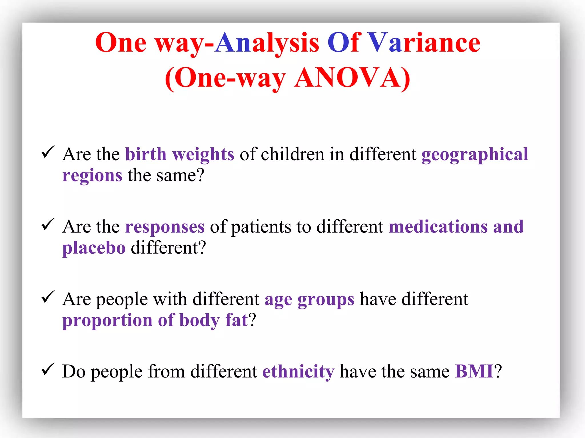 One way-Analysis Of Variance
(One-way ANOVA)
 Are the birth weights of children in different geographical
regions the same?
 Are the responses of patients to different medications and
placebo different?
 Are people with different age groups have different
proportion of body fat?
 Do people from different ethnicity have the same BMI?
 