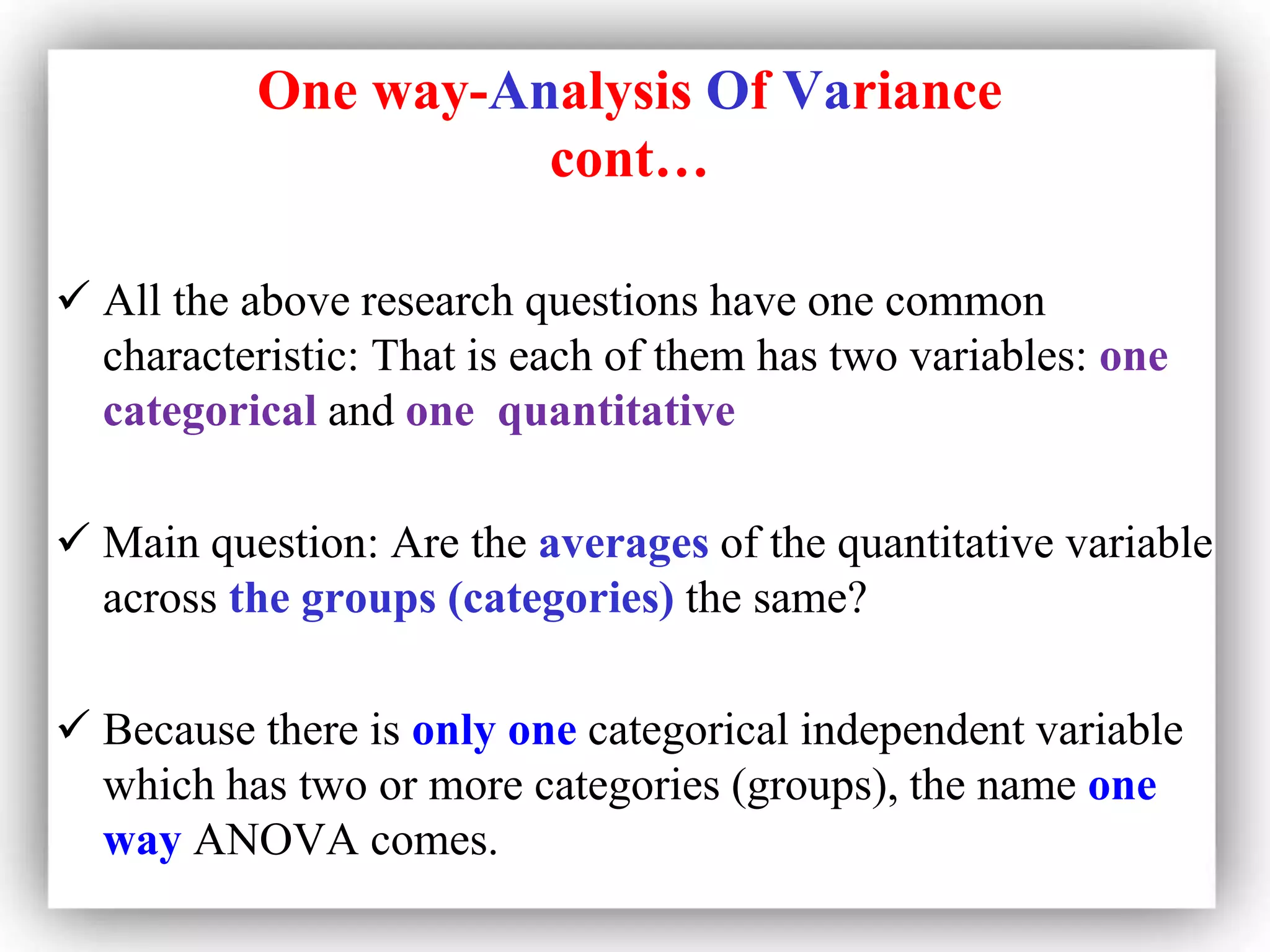 One way-Analysis Of Variance
cont…
 All the above research questions have one common
characteristic: That is each of them has two variables: one
categorical and one quantitative
 Main question: Are the averages of the quantitative variable
across the groups (categories) the same?
 Because there is only one categorical independent variable
which has two or more categories (groups), the name one
way ANOVA comes.
 