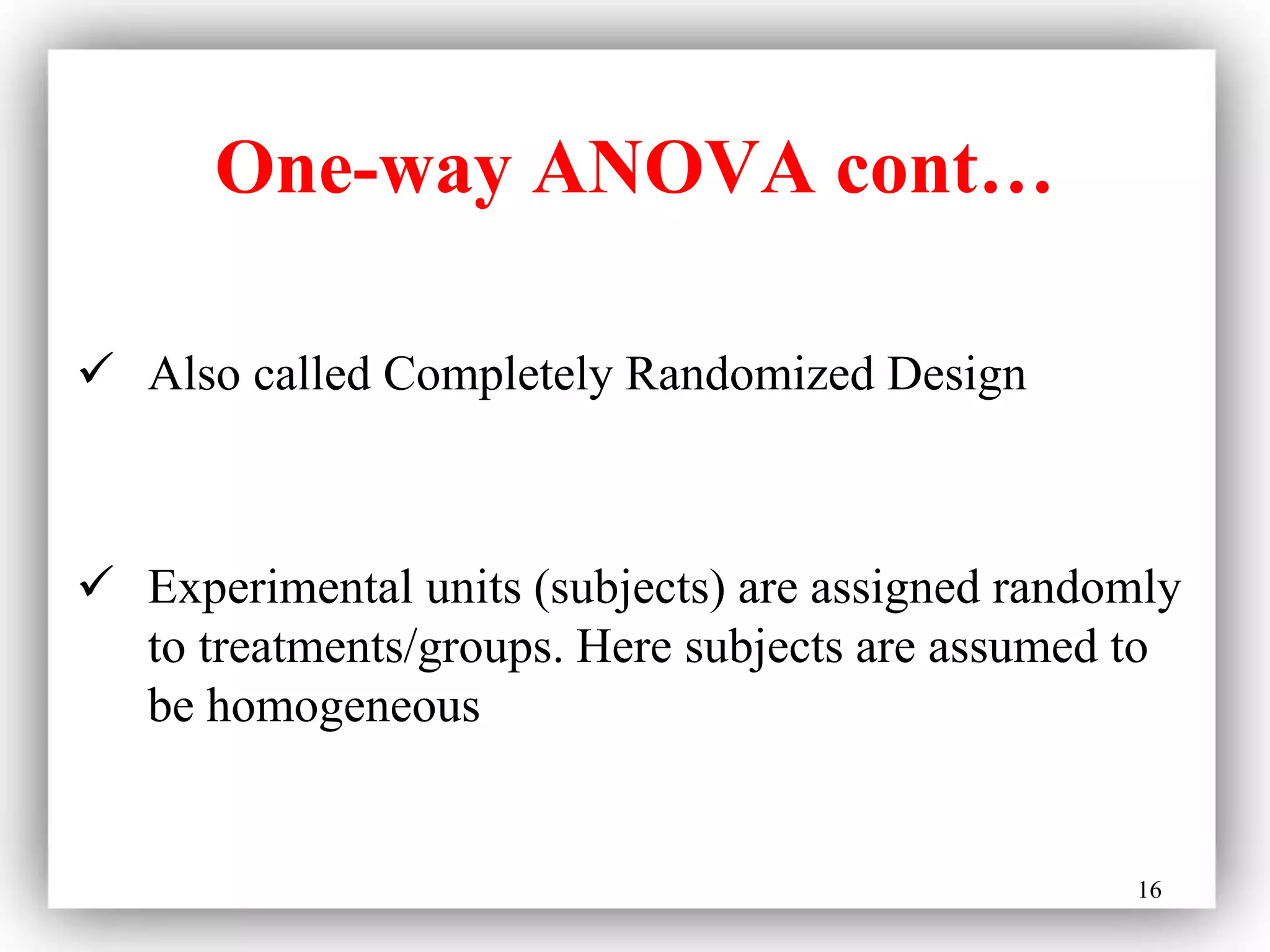 16
One-way ANOVA cont…
 Also called Completely Randomized Design
 Experimental units (subjects) are assigned randomly
to treatments/groups. Here subjects are assumed to
be homogeneous
 