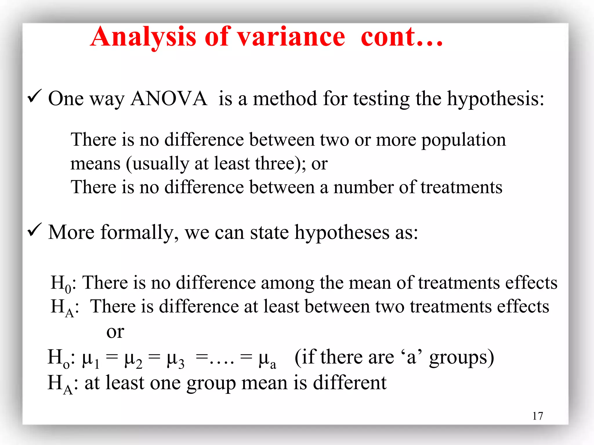 17
 One way ANOVA is a method for testing the hypothesis:
 More formally, we can state hypotheses as:
H0: There is no difference among the mean of treatments effects
HA: There is difference at least between two treatments effects
or
Ho: µ1 = µ2 = µ3 =…. = µa (if there are ‘a’ groups)
HA: at least one group mean is different
There is no difference between two or more population
means (usually at least three); or
There is no difference between a number of treatments
Analysis of variance cont…
 