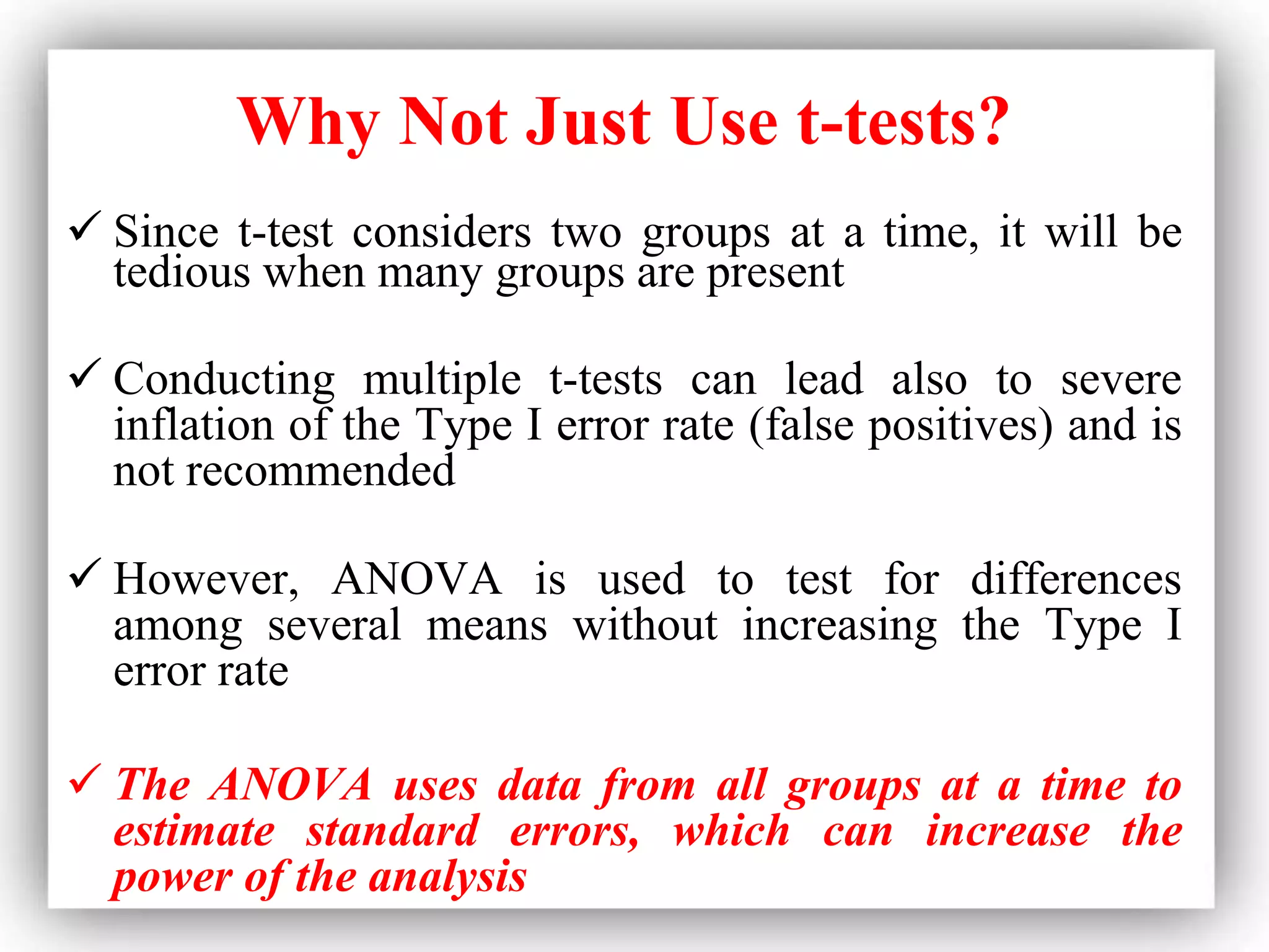 Why Not Just Use t-tests?
 Since t-test considers two groups at a time, it will be
tedious when many groups are present
 Conducting multiple t-tests can lead also to severe
inflation of the Type I error rate (false positives) and is
not recommended
 However, ANOVA is used to test for differences
among several means without increasing the Type I
error rate
 The ANOVA uses data from all groups at a time to
estimate standard errors, which can increase the
power of the analysis
 