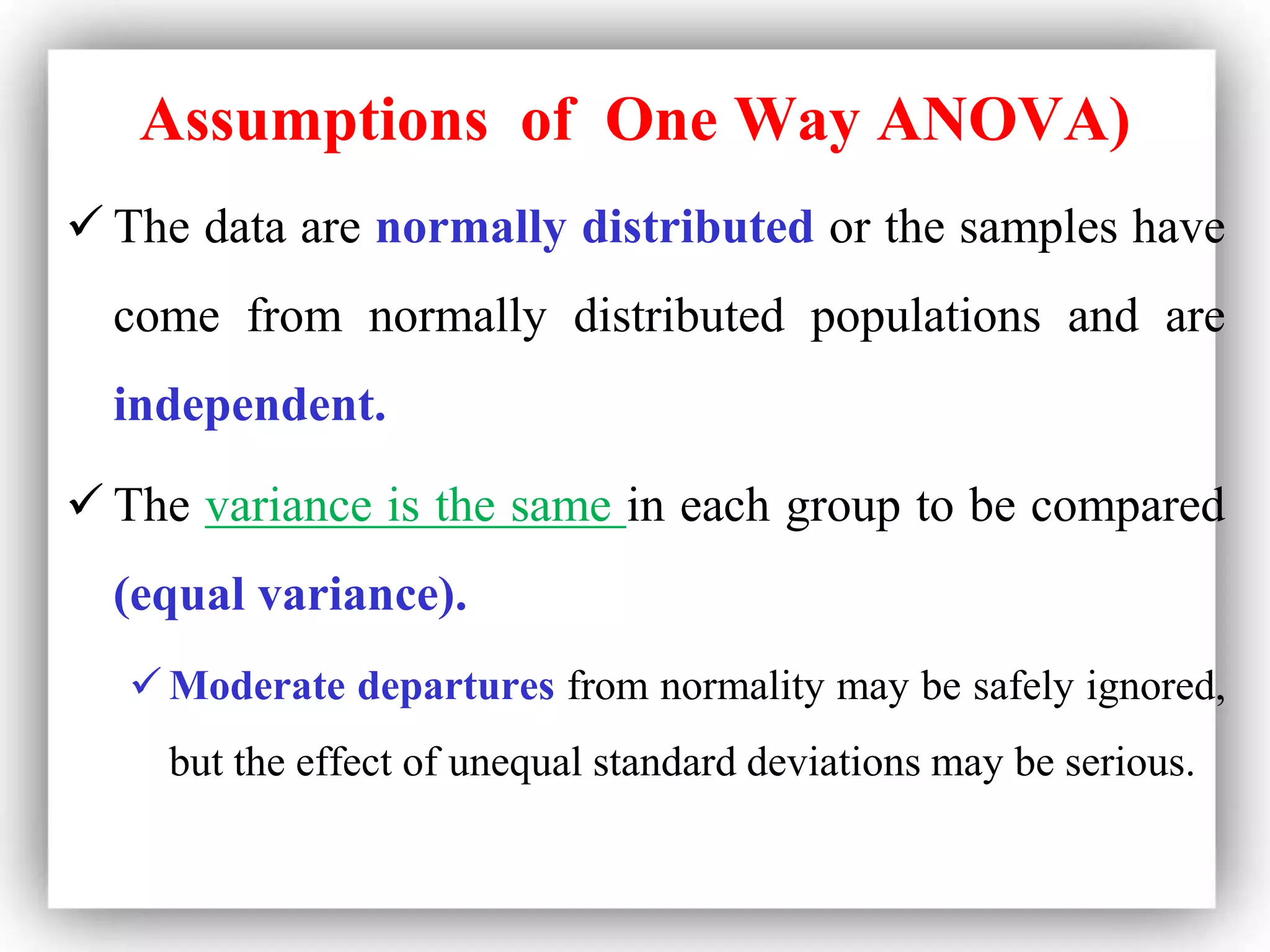 Assumptions of One Way ANOVA)
 The data are normally distributed or the samples have
come from normally distributed populations and are
independent.
 The variance is the same in each group to be compared
(equal variance).
 Moderate departures from normality may be safely ignored,
but the effect of unequal standard deviations may be serious.
 