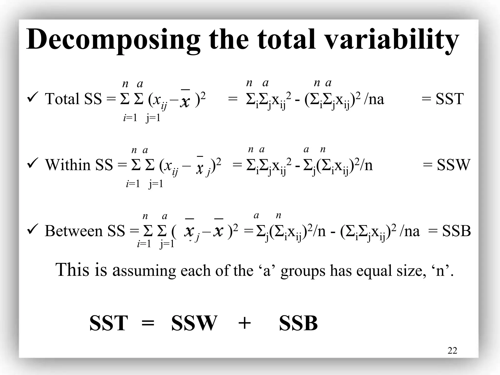 22
Decomposing the total variability
n a n a n a
 Total SS = Σ Σ (xij – )2 = ΣiΣjxij
2 - (ΣiΣjxij)2 /na = SST
i=1 j=1
n a n a a n
 Within SS = Σ Σ (xij – j)2 = ΣiΣjxij
2 - Σj(Σixij)2/n = SSW
i=1 j=1
n a a n
 Between SS = Σ Σ ( i j – )2 = Σj(Σixij)2/n - (ΣiΣjxij)2 /na = SSB
i=1 j=1
This is assuming each of the ‘a’ groups has equal size, ‘n’.
SST = SSW + SSB
 