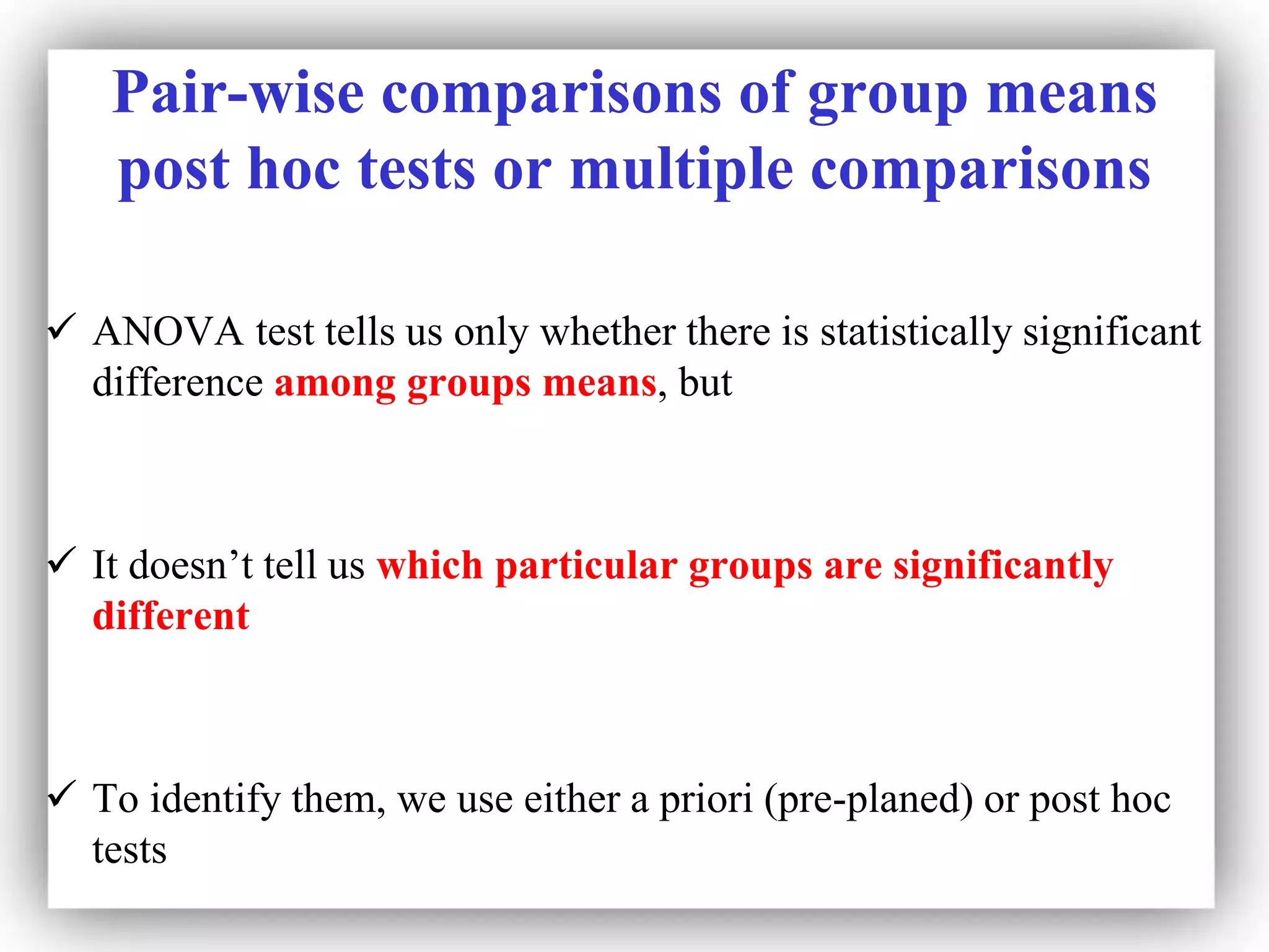 Pair-wise comparisons of group means
post hoc tests or multiple comparisons
 ANOVA test tells us only whether there is statistically significant
difference among groups means, but
 It doesn’t tell us which particular groups are significantly
different
 To identify them, we use either a priori (pre-planed) or post hoc
tests
 