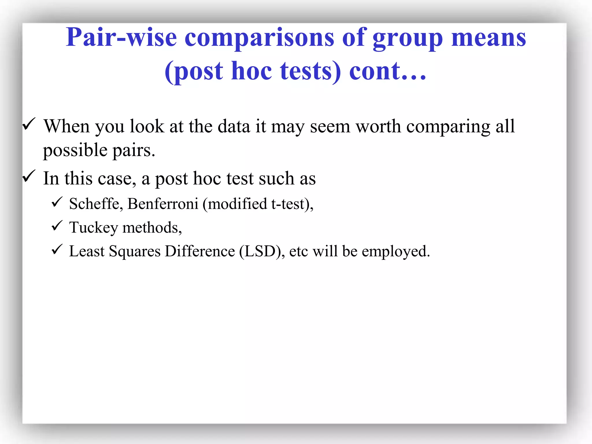 Pair-wise comparisons of group means
(post hoc tests) cont…
 When you look at the data it may seem worth comparing all
possible pairs.
 In this case, a post hoc test such as
 Scheffe, Benferroni (modified t-test),
 Tuckey methods,
 Least Squares Difference (LSD), etc will be employed.
 