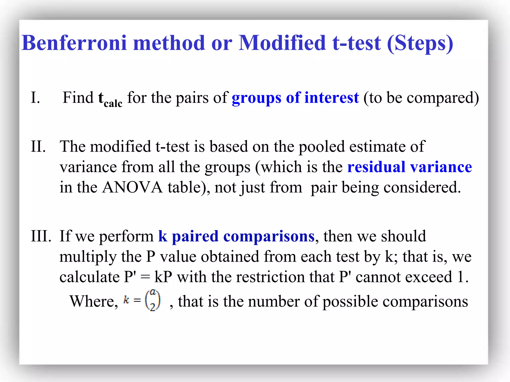 Benferroni method or Modified t-test (Steps)
I. Find tcalc for the pairs of groups of interest (to be compared)
II. The modified t-test is based on the pooled estimate of
variance from all the groups (which is the residual variance
in the ANOVA table), not just from pair being considered.
III. If we perform k paired comparisons, then we should
multiply the P value obtained from each test by k; that is, we
calculate P' = kP with the restriction that P' cannot exceed 1.
Where, , that is the number of possible comparisons
 