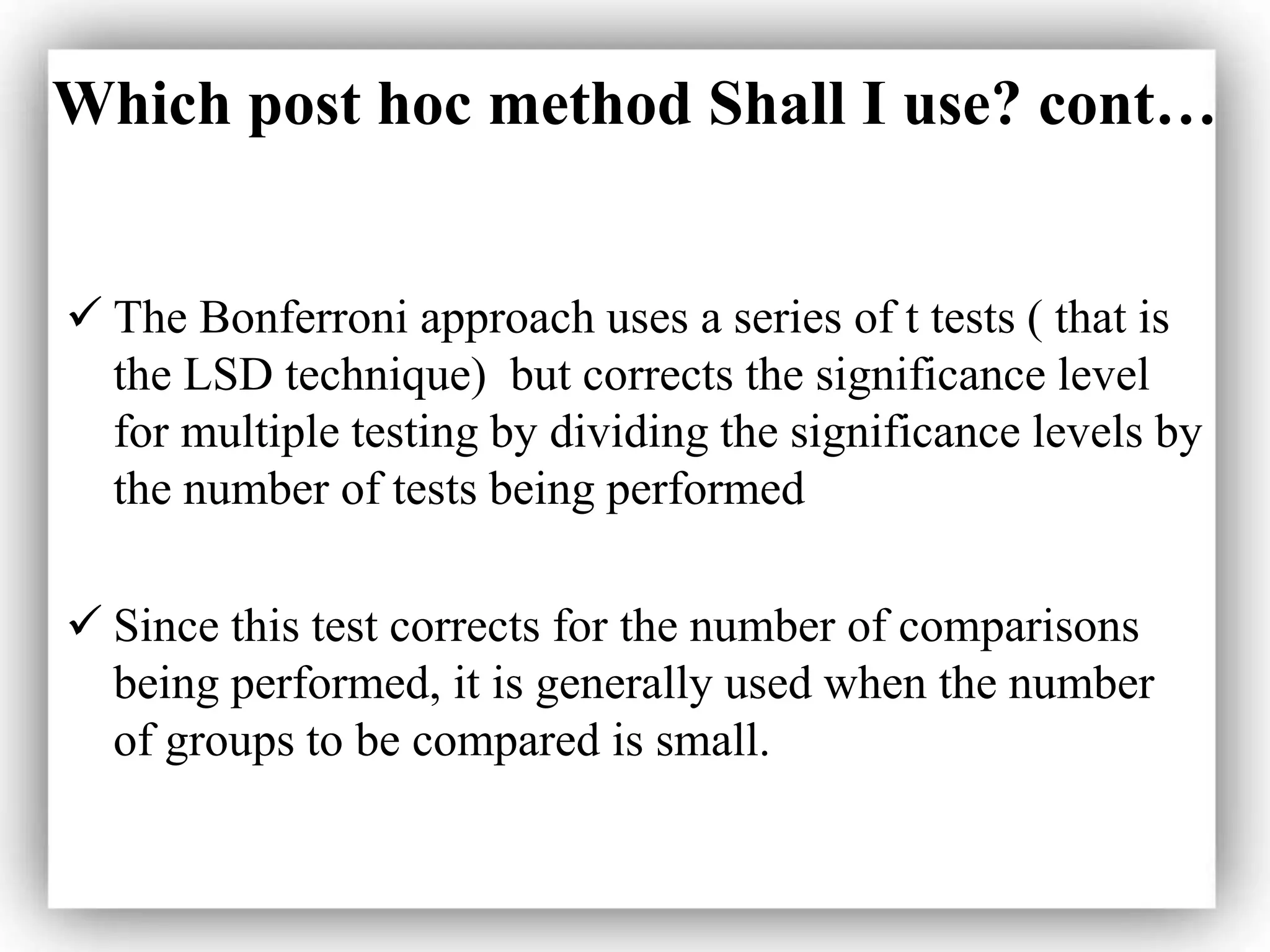 Which post hoc method Shall I use? cont…
 The Bonferroni approach uses a series of t tests ( that is
the LSD technique) but corrects the significance level
for multiple testing by dividing the significance levels by
the number of tests being performed
 Since this test corrects for the number of comparisons
being performed, it is generally used when the number
of groups to be compared is small.
 