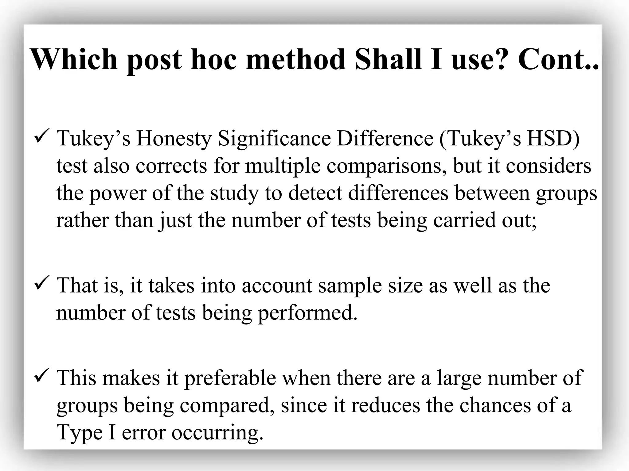 Which post hoc method Shall I use? Cont..
 Tukey’s Honesty Significance Difference (Tukey’s HSD)
test also corrects for multiple comparisons, but it considers
the power of the study to detect differences between groups
rather than just the number of tests being carried out;
 That is, it takes into account sample size as well as the
number of tests being performed.
 This makes it preferable when there are a large number of
groups being compared, since it reduces the chances of a
Type I error occurring.
 