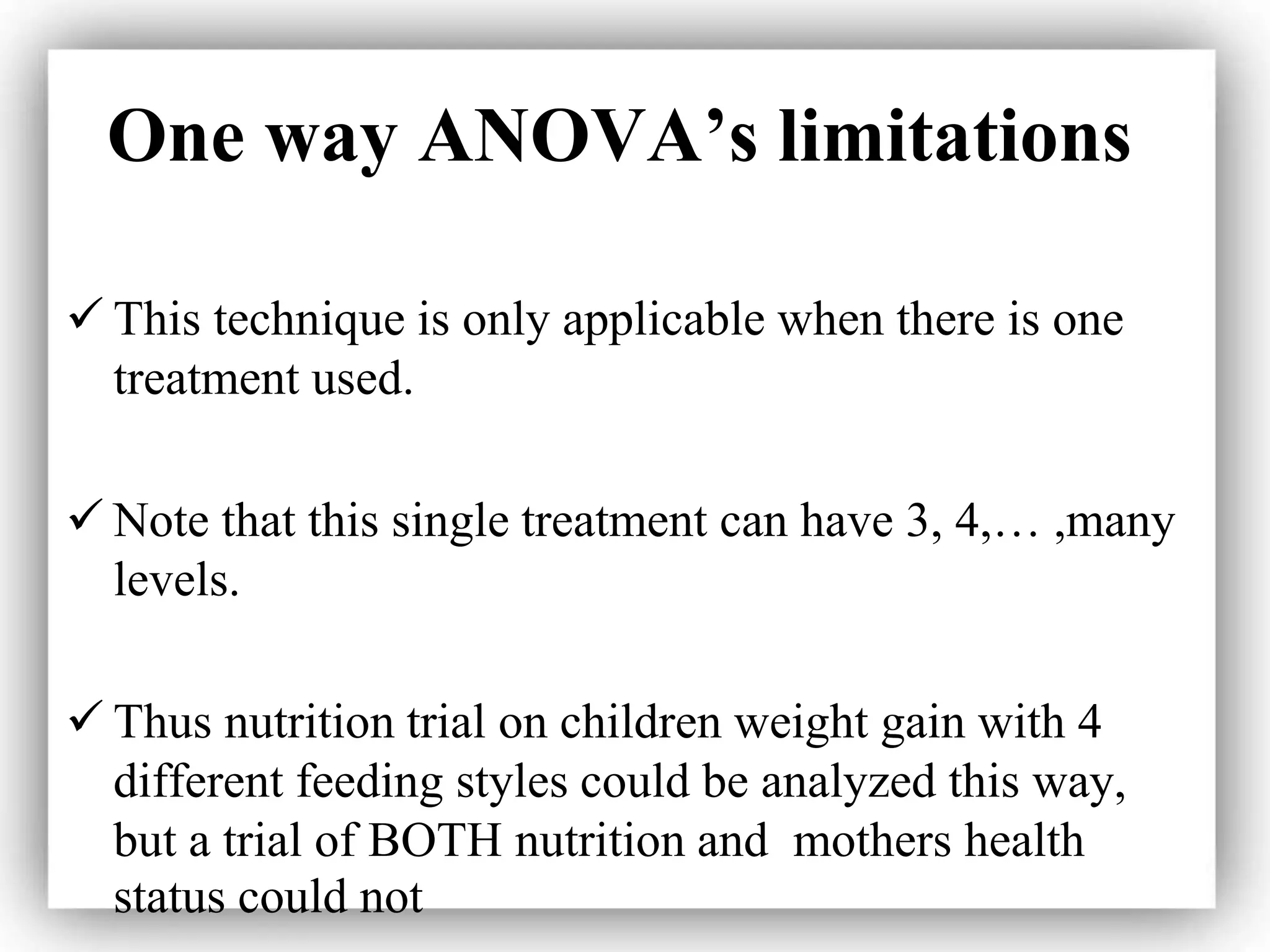 One way ANOVA’s limitations
 This technique is only applicable when there is one
treatment used.
 Note that this single treatment can have 3, 4,… ,many
levels.
 Thus nutrition trial on children weight gain with 4
different feeding styles could be analyzed this way,
but a trial of BOTH nutrition and mothers health
status could not
 