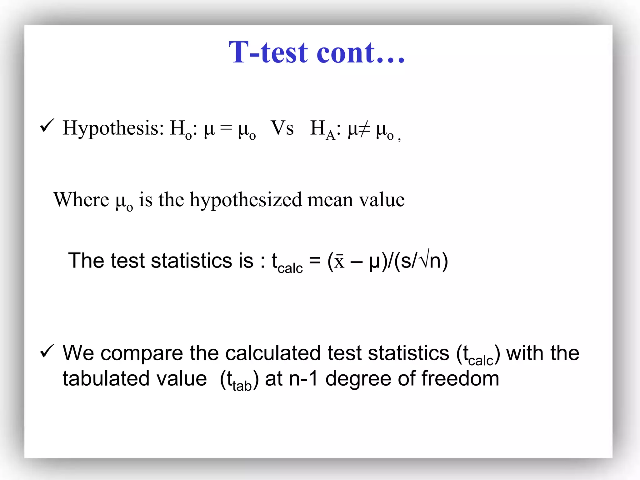 T-test cont…
 Hypothesis: Ho: μ = μo Vs HA: μ≠ μo ,
Where μo is the hypothesized mean value
The test statistics is : tcalc = (x
̄ – μ)/(s/√n)
 We compare the calculated test statistics (tcalc) with the
tabulated value (ttab) at n-1 degree of freedom
 