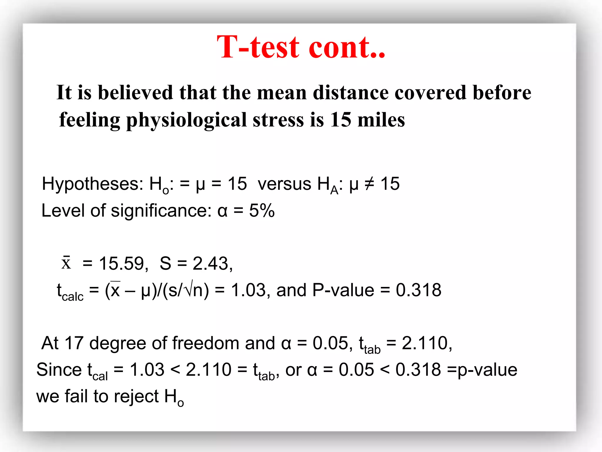 T-test cont..
It is believed that the mean distance covered before
feeling physiological stress is 15 miles
Hypotheses: Ho: = μ = 15 versus HA: μ ≠ 15
Level of significance: α = 5%
= 15.59, S = 2.43,
tcalc = (x – μ)/(s/√n) = 1.03, and P-value = 0.318
At 17 degree of freedom and α = 0.05, ttab = 2.110,
Since tcal = 1.03 < 2.110 = ttab, or α = 0.05 < 0.318 =p-value
we fail to reject Ho
x
̄
 