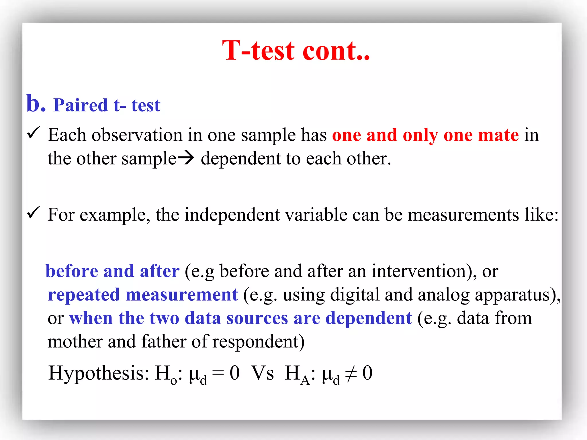 T-test cont..
b. Paired t- test
 Each observation in one sample has one and only one mate in
the other sample dependent to each other.
 For example, the independent variable can be measurements like:
before and after (e.g before and after an intervention), or
repeated measurement (e.g. using digital and analog apparatus),
or when the two data sources are dependent (e.g. data from
mother and father of respondent)
Hypothesis: Ho: μd = 0 Vs HA: μd ≠ 0
 