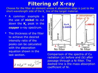 A common example is
the use of nickel to cut
down the K peak in the
copper x-ray spectrum.
 The thickness of the filter
to achieve the desired
intensity ratio of the
peaks can be calculated
with the absorption
equation shown in the
last section.
Filtering of X-ray
x
x
e
I
e
I
I



 










 0
0
Comparison of the spectra of Cu
radiation (a) before and (b) after
passage through a Ni filter. The
dashed line is the mass absorption
coefficient of Ni.
No filter Ni filter
K absorption
edge of Ni
1.4881Å
Choose for the filter an element whose K absorption edge is just to the
short-wavelength side of the K line of the target material.


Cu K 
1.5405Å
 