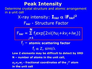Peak Intensity
X-ray intensity: Ihkl  lFhkll2
Fhkl - Structure Factor
Fhkl =  fjexp[2i(huj+kvj+lwj)]
j=1
N
fj – atomic scattering factor
fj  Z, sin/
N – number of atoms in the unit cell,
uj,vj,wj - fractional coordinates of the j
th atom
in the unit cell
Low Z elements may be difficult to detect by XRD
Determine crystal structure and atomic arrangement
in a unit cell
 