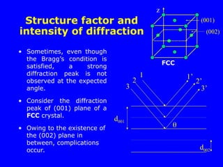 Structure factor and
intensity of diffraction
• Sometimes, even though
the Bragg’s condition is
satisfied, a strong
diffraction peak is not
observed at the expected
angle.
• Consider the diffraction
peak of (001) plane of a
FCC crystal.
• Owing to the existence of
the (002) plane in
between, complications
occur.
d001
d002

1
2
3
1’
2’
3’
z
(001)
(002)
FCC
 