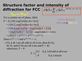 For a certain set of plane, (hkl)
F =  f () exp[2i(hu+kv+lw)]
= f ()  exp[2i(hu+kv+lw)]
= f (){exp[2i(0)] + exp[2i(h/2 + l/2)]
+ exp[2i(h/2 + k/2)] + exp[2i(k/2 + l/2)]}
= f (){1 + ei(h+k)
+ ei(k+l)
+ ei(l+h)
}
Since e2ni
= 1 and e(2n+1)i
= -1,
if h, k & l are all odd or all even, then (h+k),
(k+l), and (l+h) are all even and F = 4f;
otherwise, F = 0
Structure factor and intensity of
diffraction for FCC




mixed
l
k,
h,
0
even
all
or
odd
all
l
k,
h,
4 f
F
     
j
j
j lw
kv
hu
i
j
j e
f
F



 




2
A(0,0,0), B(½,0,½),
C(½,½,0) & D(0,½,½)
2i
Ihkl  lFhkll2
 