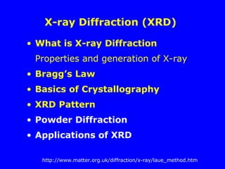 X-ray Diffraction (XRD)
• What is X-ray Diffraction
Properties and generation of X-ray
• Bragg’s Law
• Basics of Crystallography
• XRD Pattern
• Powder Diffraction
• Applications of XRD
http://www.matter.org.uk/diffraction/x-ray/laue_method.htm
 