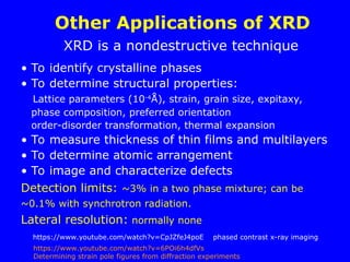 Other Applications of XRD
• To identify crystalline phases
• To determine structural properties:
Lattice parameters (10-4
Å), strain, grain size, expitaxy,
phase composition, preferred orientation
order-disorder transformation, thermal expansion
• To measure thickness of thin films and multilayers
• To determine atomic arrangement
• To image and characterize defects
Detection limits: ~3% in a two phase mixture; can be
~0.1% with synchrotron radiation.
Lateral resolution: normally none
XRD is a nondestructive technique
https://www.youtube.com/watch?v=CpJZfeJ4poE phased contrast x-ray imaging
https://www.youtube.com/watch?v=6POi6h4dfVs
Determining strain pole figures from diffraction experiments
 