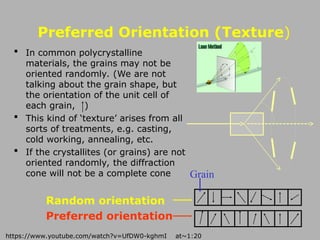 Preferred Orientation (Texture)
 In common polycrystalline
materials, the grains may not be
oriented randomly. (We are not
talking about the grain shape, but
the orientation of the unit cell of
each grain, )
 This kind of ‘texture’ arises from all
sorts of treatments, e.g. casting,
cold working, annealing, etc.
 If the crystallites (or grains) are not
oriented randomly, the diffraction
cone will not be a complete cone
Random orientation
Preferred orientation
Grain
https://www.youtube.com/watch?v=UfDW0-kghmI at~1:20
 