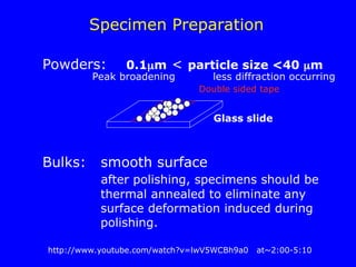 Specimen Preparation
Double sided tape
Glass slide
Powders: 0.1m < particle size <40 m
Peak broadening less diffraction occurring
Bulks: smooth surface
after polishing, specimens should be
thermal annealed to eliminate any
surface deformation induced during
polishing.
http://www.youtube.com/watch?v=lwV5WCBh9a0 at~2:00-5:10
 