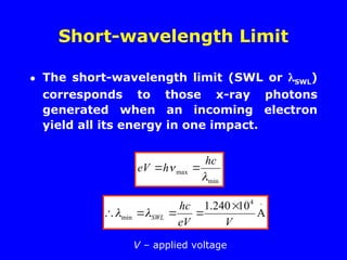 Short-wavelength Limit
• The short-wavelength limit (SWL or SWL)
corresponds to those x-ray photons
generated when an incoming electron
yield all its energy in one impact.
min
max


hc
h
eV 


A
10
240
.
1 4
min
V
eV
hc
SWL




 

V – applied voltage
 