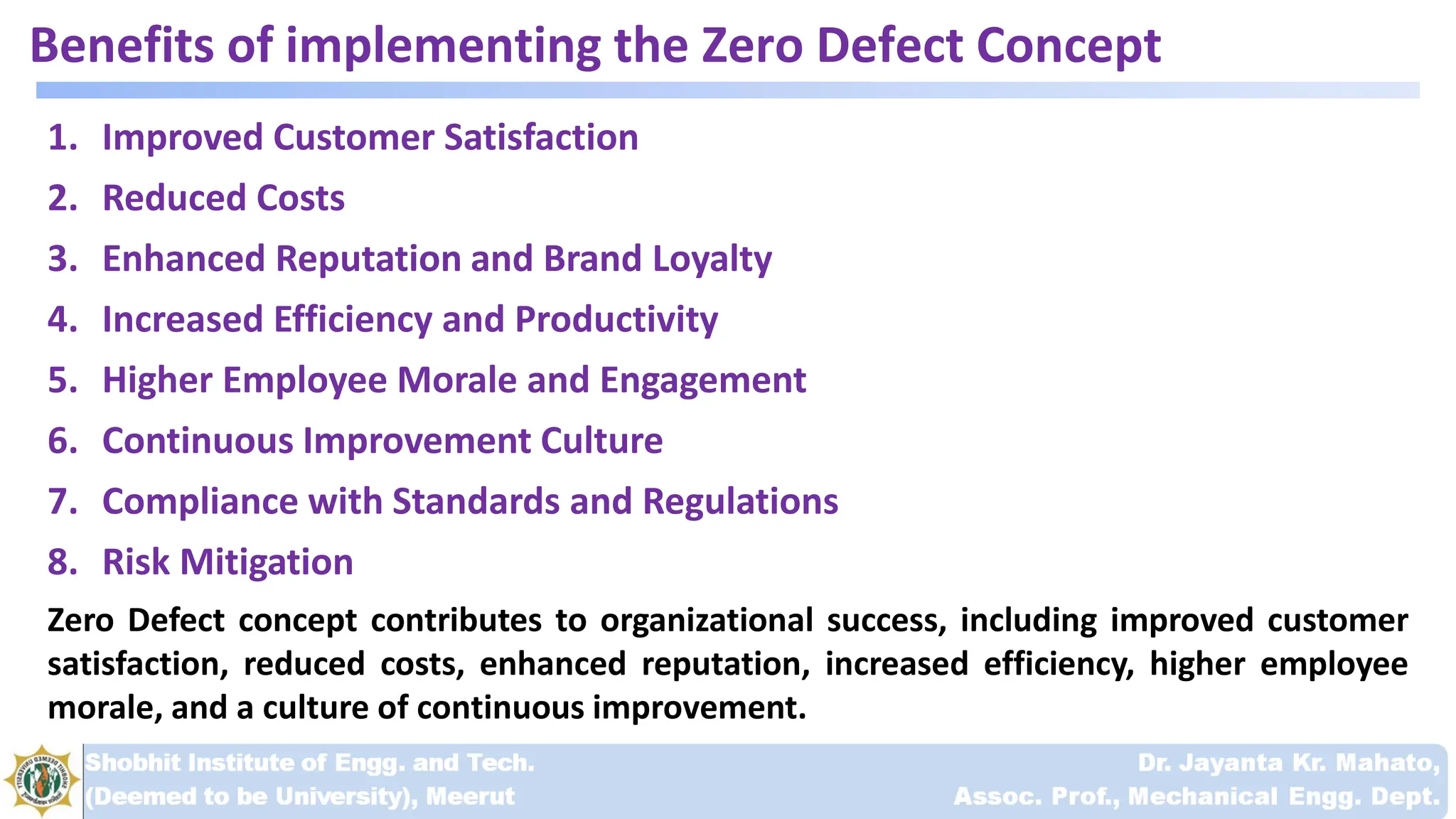 Benefits of implementing the Zero Defect Concept
1. Improved Customer Satisfaction
2. Reduced Costs
3. Enhanced Reputation and Brand Loyalty
4. Increased Efficiency and Productivity
5. Higher Employee Morale and Engagement
6. Continuous Improvement Culture
7. Compliance with Standards and Regulations
8. Risk Mitigation
Zero Defect concept contributes to organizational success, including improved customer
satisfaction, reduced costs, enhanced reputation, increased efficiency, higher employee
morale, and a culture of continuous improvement.
 