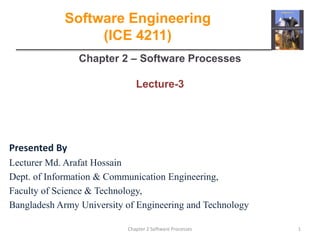 Chapter 2 – Software Processes
Lecture-3
1
Chapter 2 Software Processes
Software Engineering
(ICE 4211)
Presented By
Lecturer Md. Arafat Hossain
Dept. of Information & Communication Engineering,
Faculty of Science & Technology,
Bangladesh Army University of Engineering and Technology
 