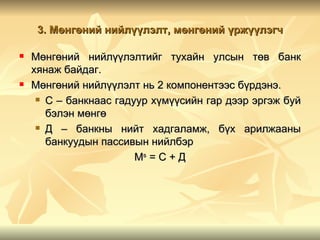 3. Мөнгөний нийлүүлэлт, мөнгөний үржүүлэгч

   Мөнгөний нийлүүлэлтийг тухайн улсын төв банк
    хянаж байдаг.
   Мөнгөний нийлүүлэлт нь 2 компонентээс бүрдэнэ.
      С – банкнаас гадуур хүмүүсийн гар дээр эргэж буй

       бэлэн мөнгө
      Д – банкны нийт хадгаламж, бүх арилжааны

       банкуудын пассивын нийлбэр
                        Мs = C + Д
 