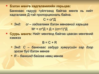    Бэлэн мөнгө хадгаламжийн харьцаа:
    Банкнаас гадуур гүйлгээнд байгаа мөнгө нь нийт
    хадгаламж Д-тэй пропорциональ байна.
                          С = cr*Д
      Энд:   cr – хадгаламж бэлэн мөнгөний харьцаа
                  Мs = cr*Д + Д = (cr+1)*Д
   Суурь мөнгө: Нийт мөнгөнд байгаа цаасан мөнгөний
    хэмжээ
                         B=C+R
      Энд: С – банкнаас гадуур хүмүүсийн гар дээр

       эргэж буй бэлэн мөнгө
      R – банкинд байгаа нөөц мөнгө
 