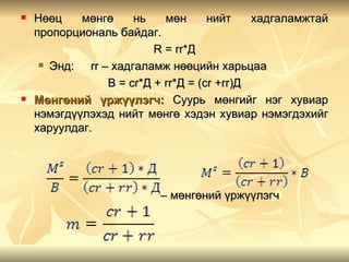    Нөөц    мөнгө      нь    мөн      нийт    хадгаламжтай
    пропорциональ байдаг.
                           R = rr*Д
      Энд:   rr – хадгаламж нөөцийн харьцаа
                  B = cr*Д + rr*Д = (cr +rr)Д
   Мөнгөний үржүүлэгч: Суурь мөнгийг нэг хувиар
    нэмэгдүүлэхэд нийт мөнгө хэдэн хувиар нэмэгдэхийг
    харуулдаг.




                           – мөнгөний үржүүлэгч
 