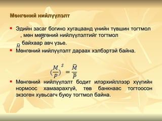 Мөнгөний нийлүүлэлт

   Эдийн засаг богино хугацаанд үнийн түвшин тогтмол
     , мөн мөнгөний нийлүүлэлтийг тогтмол
      байхаар авч үзье.
   Мөнгөний нийлүүлэлт дараах хэлбэртэй байна.




   Мөнгөний нийлүүлэлт бодит илэрхийллээр хүүгийн
    нормоос хамаарахгүй, төв банкнаас тогтоосон
    экзоген хувьсагч буюу тогтмол байна.
 