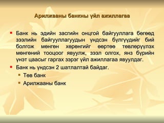 Арилжааны банкны үйл ажиллагаа


   Банк нь эдийн засгийн онцгой байгууллага бөгөөд
    зээлийн байгууллагуудын үндсэн бүлгүүдийг бий
    болгож мөнгөн хөрөнгийг өөртөө төвлөрүүлэх
    мөнгөний тооцоог явуулж, зээл олгох, янз бүрийн
    үнэт цаасыг гаргах зэрэг үйл ажиллагаа явуулдаг.
   Банк нь үндсэн 2 шатлалтай байдаг.
      Төв банк

      Арилжааны банк
 