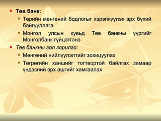    Төв банк:
      Төрийн мөнгөний бодлогыг хэрэгжүүлэх эрх бүхий

       байгууллага
      Монгол   улсын хувьд Төв банкны үүргийг
       Монголбанк гүйцэтгэнэ
   Төв банкны гол зорилго:
      Мөнгөний нийлүүлэлтийг зохицуулах

      Төгрөгийн ханшийг тогтвортой байлгах замаар

       үндэсний эрх ашгийг хамгаалах
 