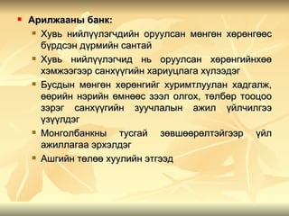    Арилжааны банк:
      Хувь нийлүүлэгчдийн оруулсан мөнгөн хөрөнгөөс

       бүрдсэн дүрмийн сантай
      Хувь  нийлүүлэгчид нь оруулсан хөрөнгийнхөө
       хэмжээгээр санхүүгийн хариуцлага хүлээдэг
      Бусдын мөнгөн хөрөнгийг хуримтлуулан хадгалж,

       өөрийн нэрийн өмнөөс зээл олгох, төлбөр тооцоо
       зэрэг санхүүгийн зуучлалын ажил үйлчилгээ
       үзүүлдэг
      Монголбанкны    тусгай зөвшөөрөлтэйгээр үйл
       ажиллагаа эрхэлдэг
      Ашгийн төлөө хуулийн этгээд
 