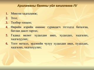 Арилжааны банкны үйл ажиллагаа /1/

1.   Мөнгөн хадгаламж;
2.   Зээл;
3.   Төлбөр тооцоо;
4.   Өөрийн нэрийн өмнөөс гуравдагч этгээдэд      баталгаа,
     батлан даалт гаргах;
5.   Гадаад валют худалдан авах, худалдах,        хадгалах,
     хадгалуулах;
6.   Үнэт металл, эрдэнийн чулуу худалдан авах,   худалдах,
     хадгалах, хадгалуулах;
 