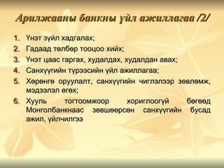 Арилжааны банкны үйл ажиллагаа /2/
1. Үнэт зүйл хадгалах;
2. Гадаад төлбөр тооцоо хийх;
3. Үнэт цаас гаргах, худалдах, худалдан авах;
4. Санхүүгийн түрээсийн үйл ажиллагаа;
5. Хөрөнгө оруулалт, санхүүгийн чиглэлээр зөвлөмж,
   мэдээлэл өгөх;
6. Хууль      тогтоомжоор       хориглоогүй   бөгөөд
   Монголбанкнаас зөвшөөрсөн санхүүгийн бусад
   ажил, үйлчилгээ
 