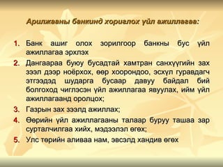 Арилжааны банкинд хориглох үйл ажиллагаа:

1. Банк ашиг олох зорилгоор банкны бус үйл
   ажиллагаа эрхлэх
2. Дангаараа буюу бусадтай хамтран санхүүгийн зах
   зээл дээр ноёрхох, өөр хоорондоо, эсхүл гуравдагч
   этгээдэд шударга бусаар давуу байдал бий
   болгоход чиглэсэн үйл ажиллагаа явуулах, ийм үйл
   ажиллагаанд оролцох;
3. Газрын зах зээлд ажиллах;
4. Өөрийн үйл ажиллагааны талаар буруу ташаа зар
   сурталчилгаа хийх, мэдээлэл өгөх;
5. Улс төрийн аливаа нам, эвсэлд хандив өгөх
 