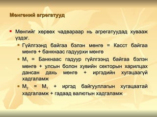 Мөнгөний агрегатууд


   Мөнгийг хөрвөх чадвараар нь агрегатуудад хувааж
    үздэг.
      Гүйлгээнд байгаа бэлэн мөнгө = Касст байгаа

       мөнгө + банкнаас гадуурхи мөнгө
      М
         1 = Банкнаас гадуур гүйлгээнд байгаа бэлэн
       мөнгө + улсын болон хувийн секторын харилцах
       дансан дахь мөнгө + иргэдийн хугацаагүй
       хадгаламж
      M    = М1 + иргэд байгууллагын хугацаатай
         2
       хадгаламж + гадаад валютын хадгаламж
 