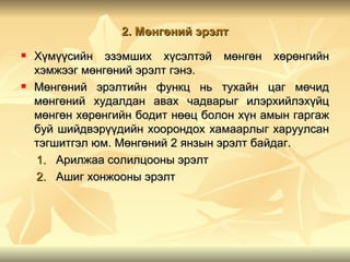 2. Мөнгөний эрэлт
   Хүмүүсийн эзэмших хүсэлтэй мөнгөн хөрөнгийн
    хэмжээг мөнгөний эрэлт гэнэ.
   Мөнгөний эрэлтийн функц нь тухайн цаг мөчид
    мөнгөний худалдан авах чадварыг илэрхийлэхүйц
    мөнгөн хөрөнгийн бодит нөөц болон хүн амын гаргаж
    буй шийдвэрүүдийн хоорондох хамаарлыг харуулсан
    тэгшитгэл юм. Мөнгөний 2 янзын эрэлт байдаг.
    1. Арилжаа солилцооны эрэлт
    2. Ашиг хонжооны эрэлт
 