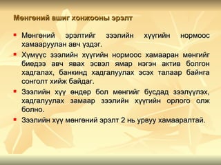 Мөнгөний ашиг хонжооны эрэлт

   Мөнгөний эрэлтийг зээлийн хүүгийн нормоос
    хамааруулан авч үздэг.
   Хүмүүс зээлийн хүүгийн нормоос хамааран мөнгийг
    биедээ авч явах эсвэл ямар нэгэн актив болгон
    хадгалах, банкинд хадгалуулах эсэх талаар байнга
    сонголт хийж байдаг.
   Зээлийн хүү өндөр бол мөнгийг бусдад зээлүүлэх,
    хадгалуулах замаар зээлийн хүүгийн орлого олж
    болно.
   Зээлийн хүү мөнгөний эрэлт 2 нь урвуу хамааралтай.
 
