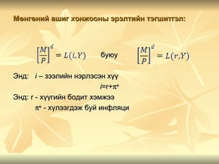 Мөнгөний ашиг хонжооны эрэлтийн тэгшитгэл:



                        буюу

Энд: i – зээлийн нэрлэсэн хүү
                          i=r+πe
Энд: r - хүүгийн бодит хэмжээ
       πe - хүлээгдэж буй инфляци
 
