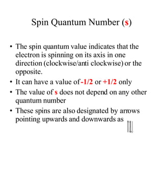 Spin Quantum Number ( s ) The spin quantum value indicates that the electron is spinning on its axis in one direction (clockwise/anti clockwise) or the opposite. It can have a value of  -1/2  or  +1/2  only The value of  s  does not depend on any other quantum number These spins are also designated by arrows pointing upwards and downwards as  