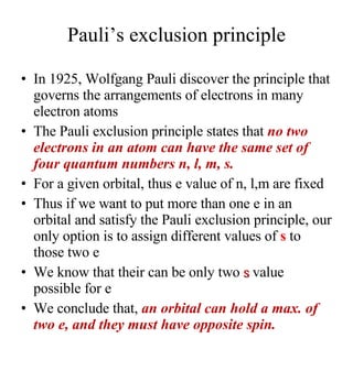 Pauli’s exclusion principle In 1925, Wolfgang Pauli discover the principle that governs the arrangements of electrons in many electron atoms The Pauli exclusion principle states that  no two electrons in an atom can have the same set of four quantum numbers n, l, m, s. For a given orbital, thus e value of n, l,m are fixed Thus if we want to put more than one e in an orbital and satisfy the Pauli exclusion principle, our only option is to assign different values of  s  to those two e We know that their can be only two  s  value possible for e We conclude that,   an orbital can hold a max. of two e, and they must have opposite spin.  