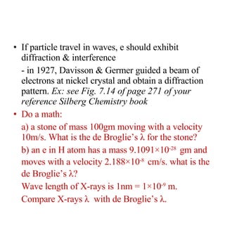 If particle travel in waves, e should exhibit diffraction & interference - in 1927, Davisson & Germer guided a beam of electrons at nickel crystal and obtain a diffraction pattern.  Ex: see Fig. 7.14 of page 271 of your reference Silberg Chemistry book Do a math: a) a stone of mass 100gm moving with a velocity 10m/s. What is the de Broglie’s  λ  for the stone? b) an e in H atom has a mass 9.1091×10 -28   gm and moves with a velocity 2.188×10 -8   cm/s. what is the de Broglie’s  λ ? Wave length of X-rays is 1nm = 1×10 -9  m. Compare X-rays  λ  with de Broglie’s  λ .  