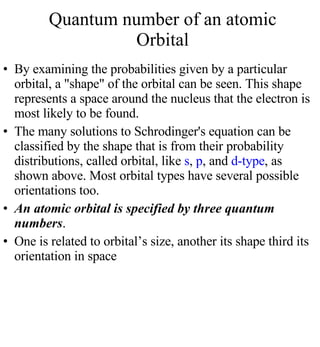 By examining the probabilities given by a particular orbital, a "shape" of the orbital can be seen. This shape represents a space around the nucleus that the electron is most likely to be found. The many solutions to Schrodinger's equation can be classified by the shape that is from their probability distributions, called orbital, like  s ,  p , and  d-type , as shown above. Most orbital types have several possible orientations too. An atomic orbital is specified by three quantum numbers . One is related to orbital’s size, another its shape third its orientation in space Quantum number of an atomic Orbital 