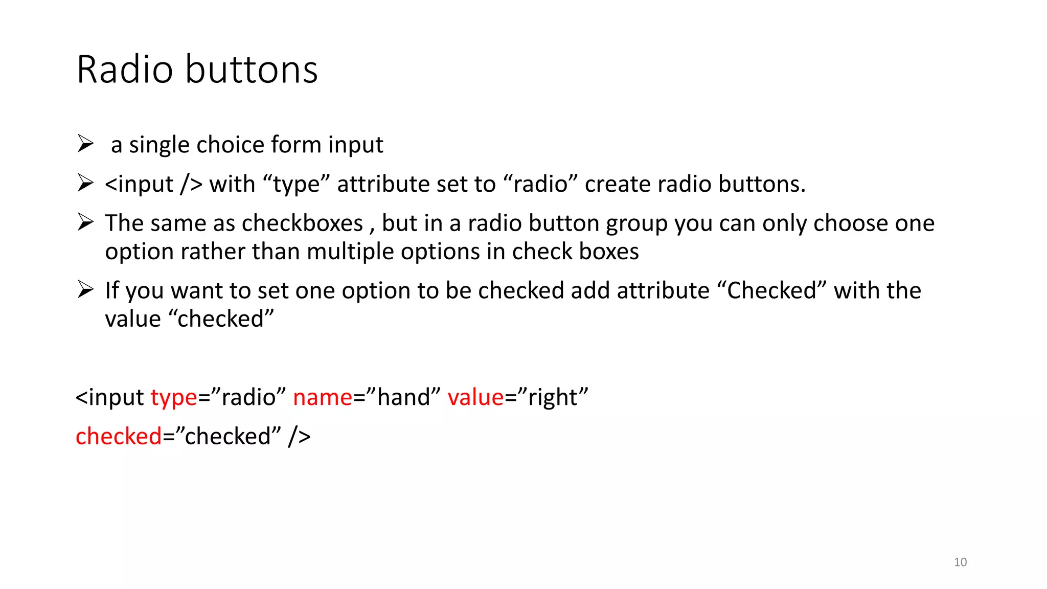 Radio buttons
 a single choice form input
 <input /> with “type” attribute set to “radio” create radio buttons.
 The same as checkboxes , but in a radio button group you can only choose one
option rather than multiple options in check boxes
 If you want to set one option to be checked add attribute “Checked” with the
value “checked”
<input type=”radio” name=”hand” value=”right”
checked=”checked” />
10
 