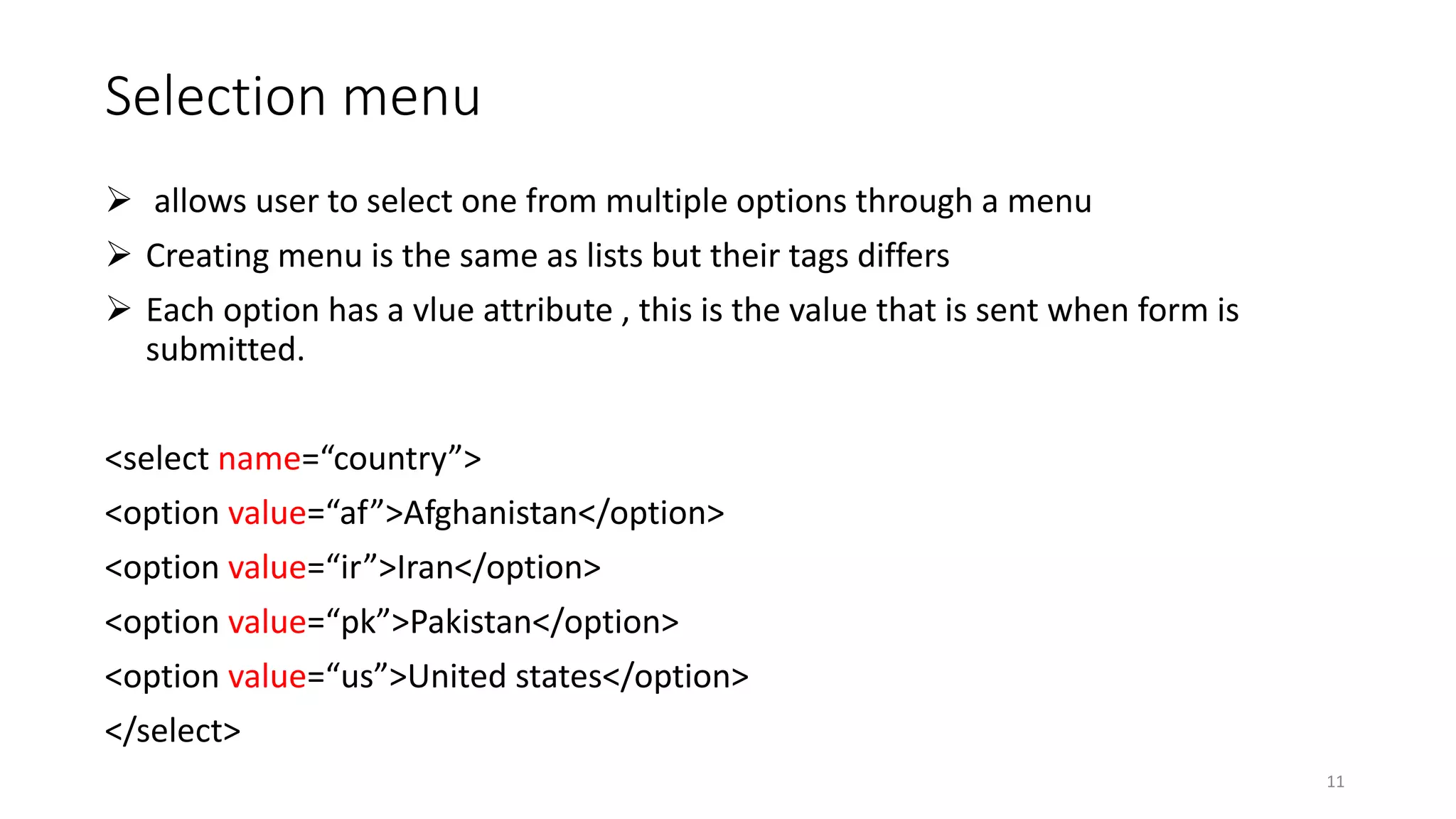 Selection menu
 allows user to select one from multiple options through a menu
 Creating menu is the same as lists but their tags differs
 Each option has a vlue attribute , this is the value that is sent when form is
submitted.
<select name=“country”>
<option value=“af”>Afghanistan</option>
<option value=“ir”>Iran</option>
<option value=“pk”>Pakistan</option>
<option value=“us”>United states</option>
</select>
11
 