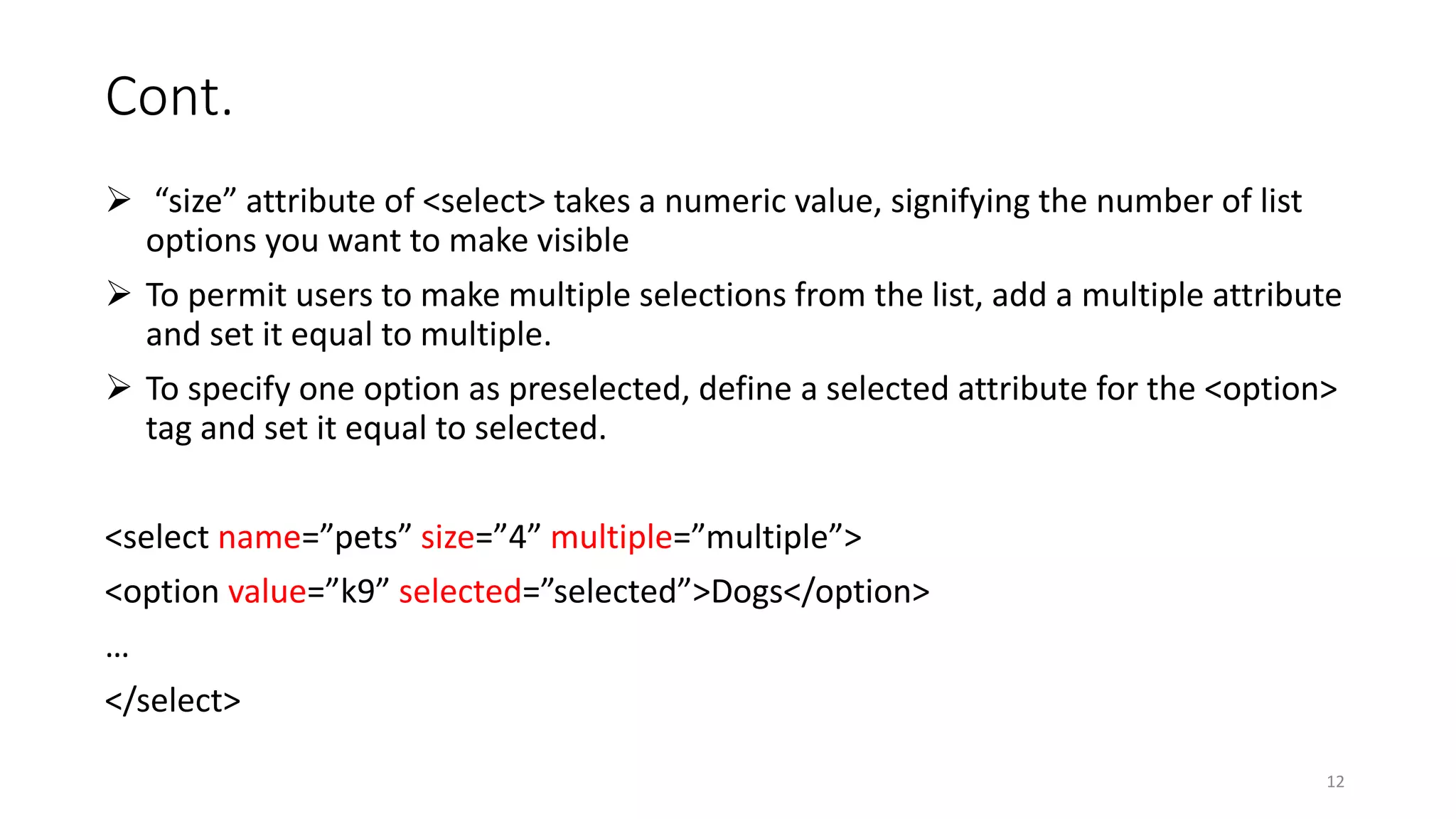 Cont.
 “size” attribute of <select> takes a numeric value, signifying the number of list
options you want to make visible
 To permit users to make multiple selections from the list, add a multiple attribute
and set it equal to multiple.
 To specify one option as preselected, define a selected attribute for the <option>
tag and set it equal to selected.
<select name=”pets” size=”4” multiple=”multiple”>
<option value=”k9” selected=”selected”>Dogs</option>
…
</select>
12
 