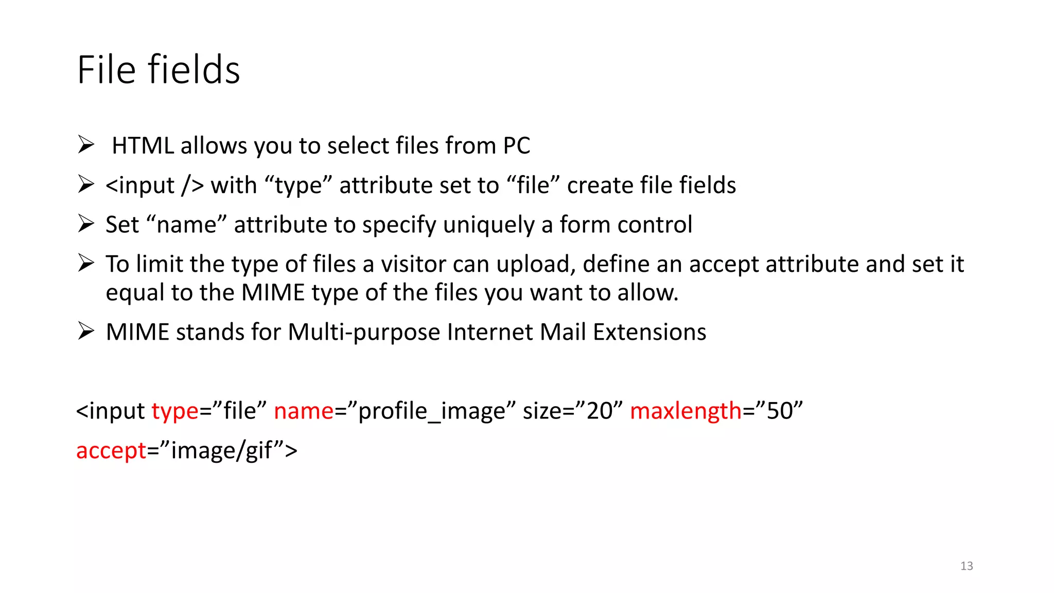 File fields
 HTML allows you to select files from PC
 <input /> with “type” attribute set to “file” create file fields
 Set “name” attribute to specify uniquely a form control
 To limit the type of files a visitor can upload, define an accept attribute and set it
equal to the MIME type of the files you want to allow.
 MIME stands for Multi-purpose Internet Mail Extensions
<input type=”file” name=”profile_image” size=”20” maxlength=”50”
accept=”image/gif”>
13
 