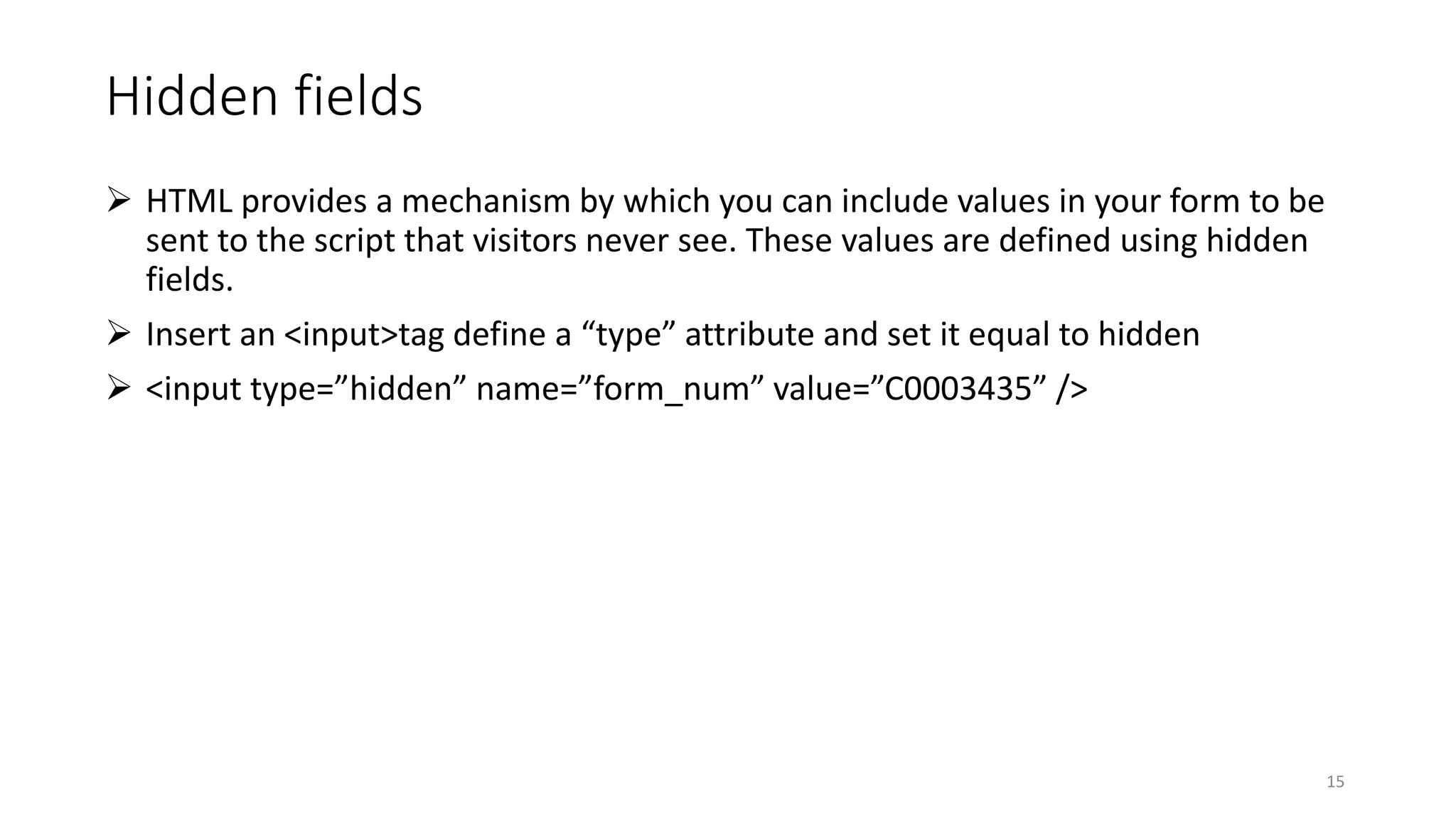 Hidden fields
 HTML provides a mechanism by which you can include values in your form to be
sent to the script that visitors never see. These values are defined using hidden
fields.
 Insert an <input>tag define a “type” attribute and set it equal to hidden
 <input type=”hidden” name=”form_num” value=”C0003435” />
15
 